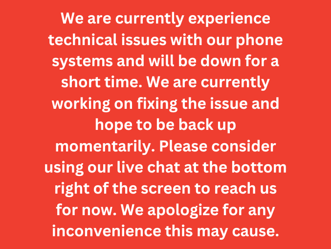 we are currently experience technical issues with our phone systems and will be down for a short time. We are currently working on fixing the issue and hope to be back up momentarily. Please consider using our live chat at the bottom right of the screen to reach us for now. we apologize for any inconvenience this may cause.
